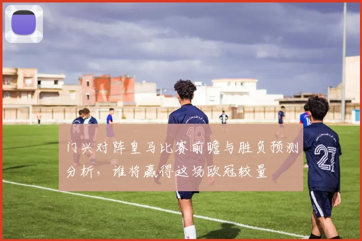 门兴对阵皇马比赛前瞻与胜负预测分析，谁将赢得这场欧冠较量