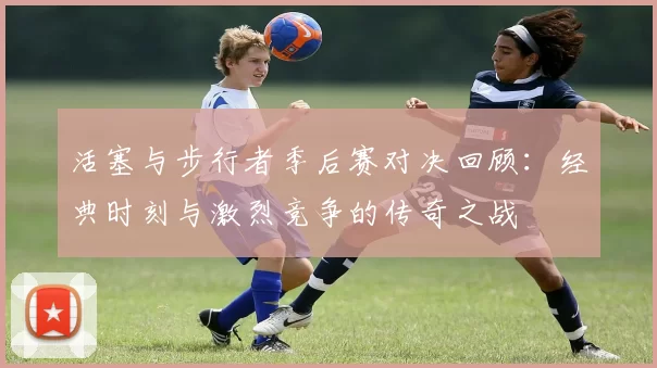 活塞与步行者季后赛对决回顾：经典时刻与激烈竞争的传奇之战