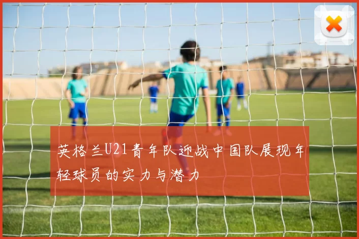 英格兰U21青年队迎战中国队展现年轻球员的实力与潜力