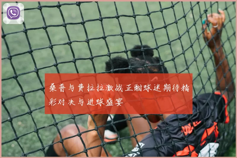 桑普与费拉拉激战正酣球迷期待精彩对决与进球盛宴