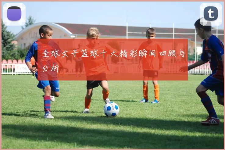 全球女子篮球十大精彩瞬间回顾与分析