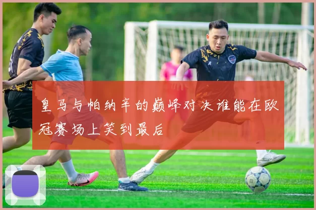 皇马与帕纳辛的巅峰对决谁能在欧冠赛场上笑到最后