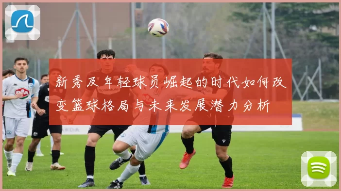 新秀及年轻球员崛起的时代如何改变篮球格局与未来发展潜力分析