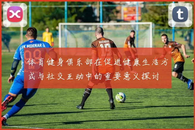 体育健身俱乐部在促进健康生活方式与社交互动中的重要意义探讨