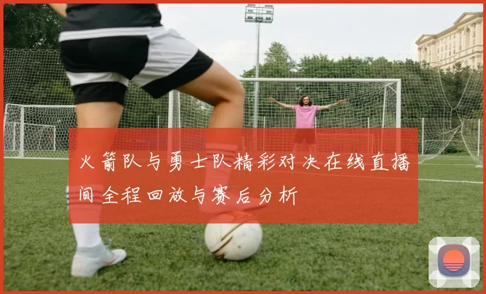 火箭队与勇士队精彩对决在线直播间全程回放与赛后分析