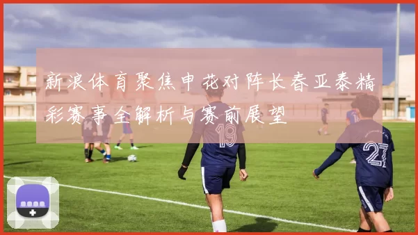 新浪体育聚焦申花对阵长春亚泰精彩赛事全解析与赛前展望