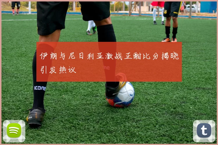 伊朗与尼日利亚激战正酣比分揭晓引发热议