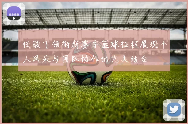 任骏飞领衔新赛季篮球征程展现个人风采与团队协作的完美结合