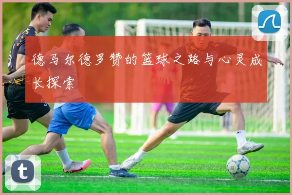 德马尔德罗赞的篮球之路与心灵成长探索