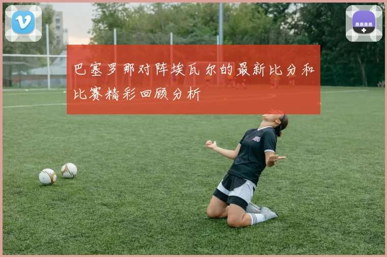 巴塞罗那对阵埃瓦尔的最新比分和比赛精彩回顾分析