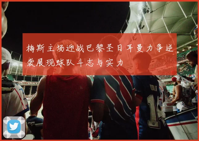 梅斯主场迎战巴黎圣日耳曼力争逆袭展现球队斗志与实力