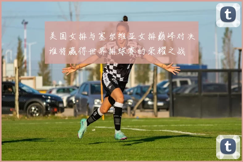 美国女排与塞尔维亚女排巅峰对决谁将赢得世界排球赛的荣耀之战